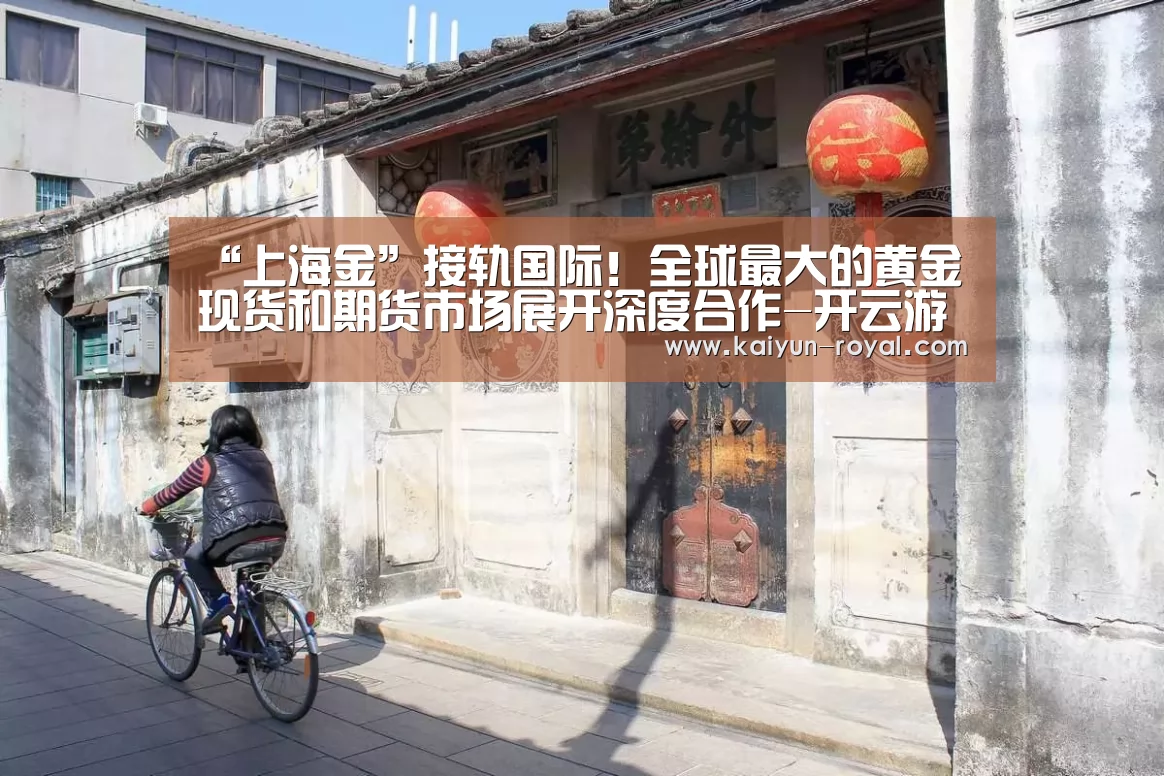 “上海金”接轨国际!全球最大的黄金现货和期货市场展开深度合作-开云游戏(图1) 开云官网