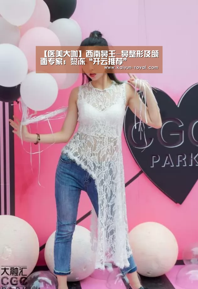 【医美大咖】西南鼻王-鼻整形及颌面专家;黎冻“开云推荐”(图2) 开云官网