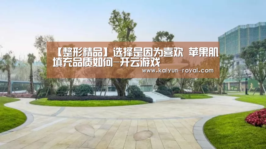 【整形精品】选择是因为喜欢 苹果肌填充品质如何-开云游戏(图1) 开云游戏